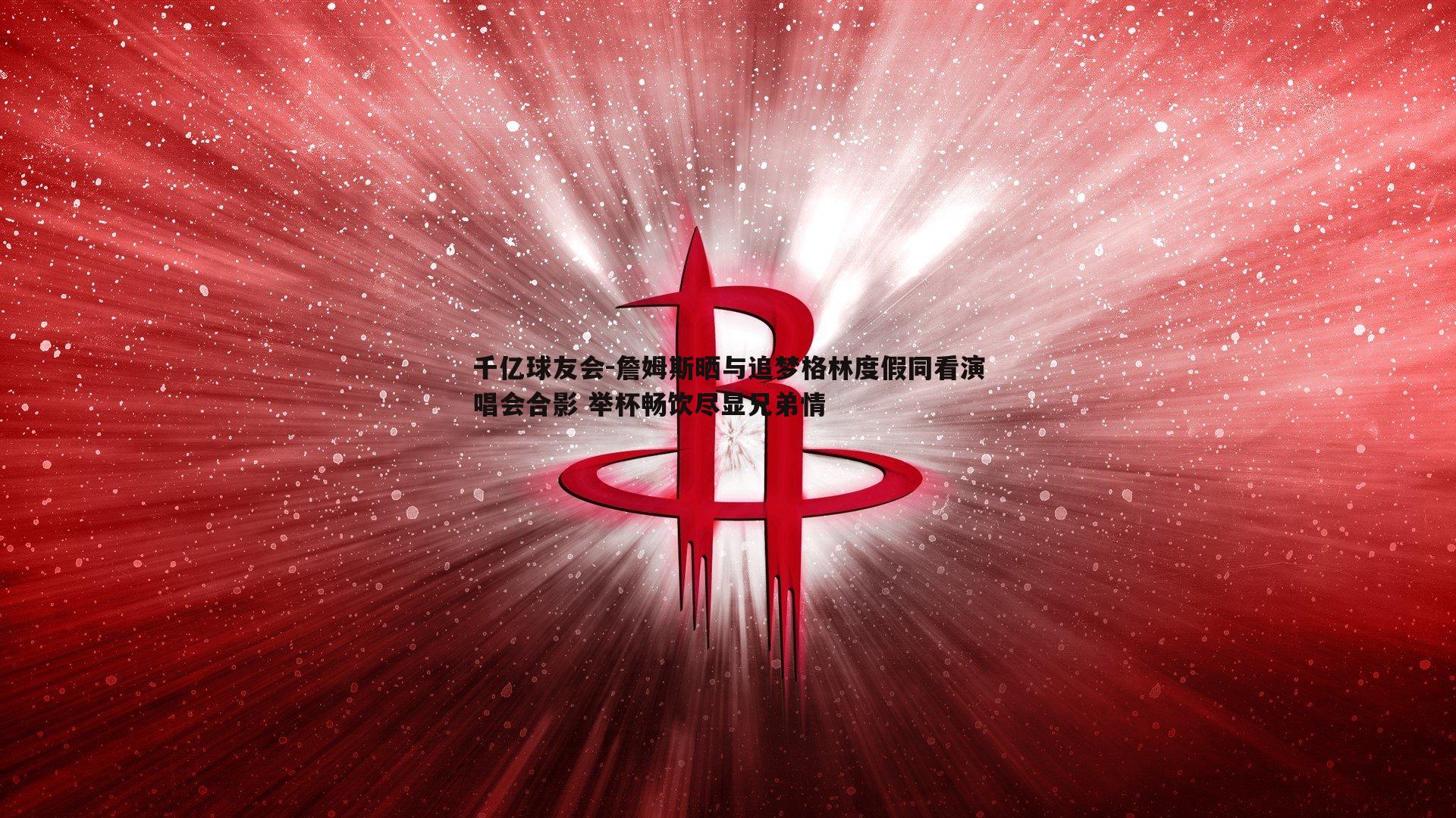 詹姆斯晒与追梦格林度假同看演唱会合影 举杯畅饮尽显兄弟情